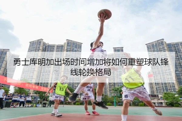 勇士库明加出场时间增加将如何重塑球队锋线轮换格局