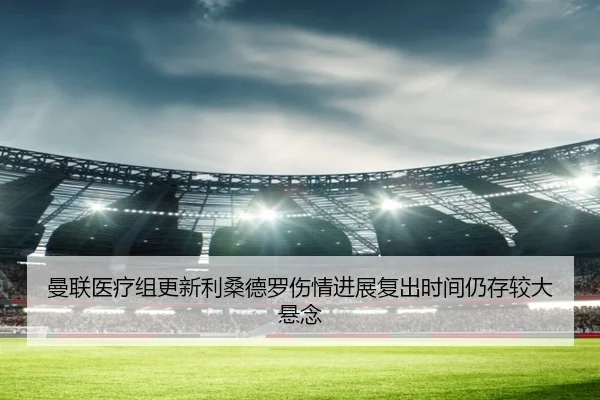 曼联医疗组更新利桑德罗伤情进展复出时间仍存较大悬念