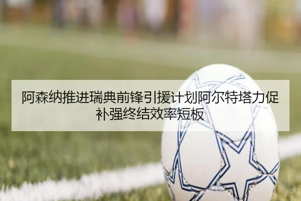 阿森纳推进瑞典前锋引援计划阿尔特塔力促补强终结效率短板