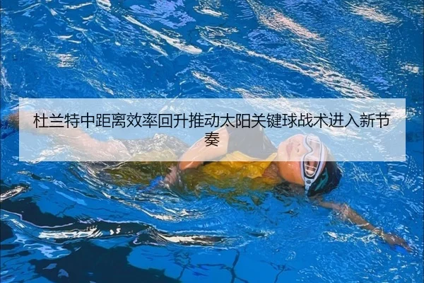 杜兰特中距离效率回升推动太阳关键球战术进入新节奏